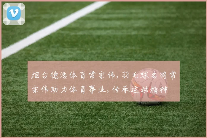 烟台德浩体育常宗伟,羽毛球名将常宗伟助力体育事业,传承运动精神