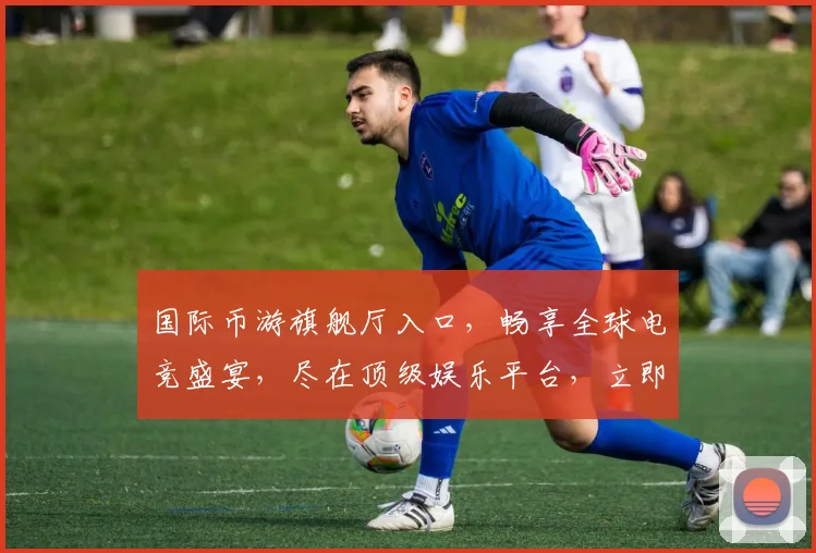 国际币游旗舰厅入口，畅享全球电竞盛宴，尽在顶级娱乐平台，立即加入
