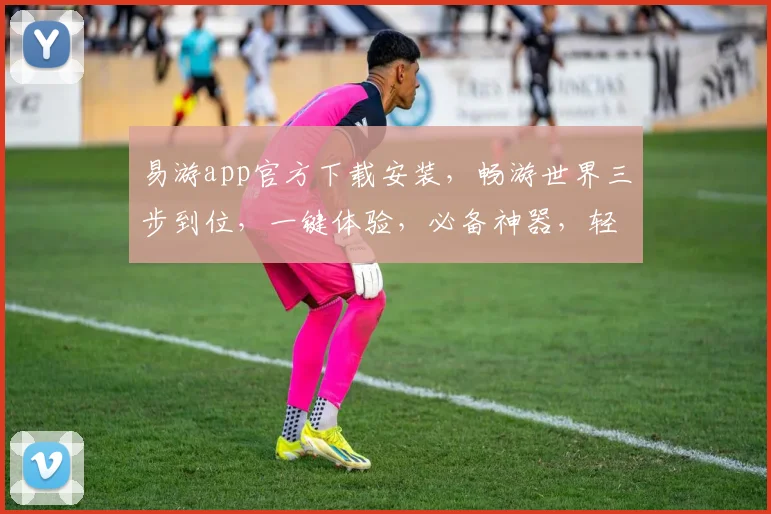 易游app官方下载安装，畅游世界三步到位，一键体验，必备神器，轻松畅游